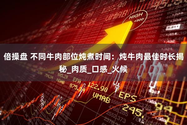 倍操盘 不同牛肉部位炖煮时间：炖牛肉最佳时长揭秘_肉质_口感_火候