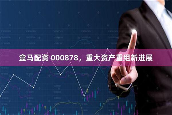 盒马配资 000878，重大资产重组新进展