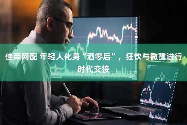 佳荣网配 年轻人化身“酒零后”，狂饮与微醺进行时代交接