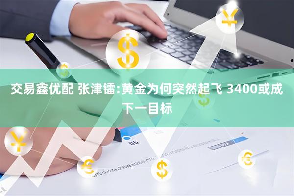 交易鑫优配 张津镭:黄金为何突然起飞 3400或成下一目标
