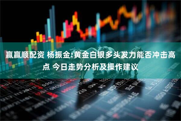 赢赢顺配资 杨振金:黄金白银多头发力能否冲击高点 今日走势分析及操作建议