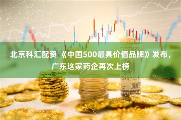 北京科汇配资 《中国500最具价值品牌》发布，广东这家药企再次上榜