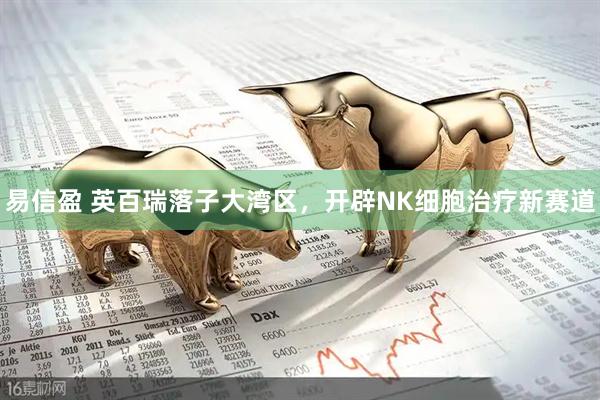 易信盈 英百瑞落子大湾区，开辟NK细胞治疗新赛道