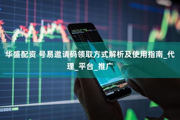 华盛配资 号易邀请码领取方式解析及使用指南_代理_平台_推广
