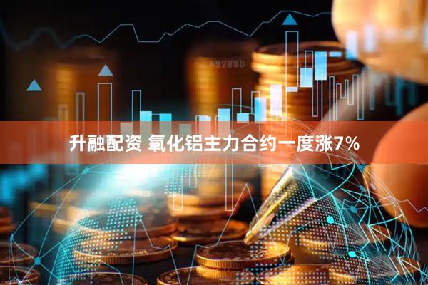升融配资 氧化铝主力合约一度涨7%