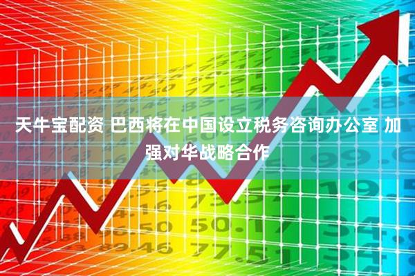 天牛宝配资 巴西将在中国设立税务咨询办公室 加强对华战略合作