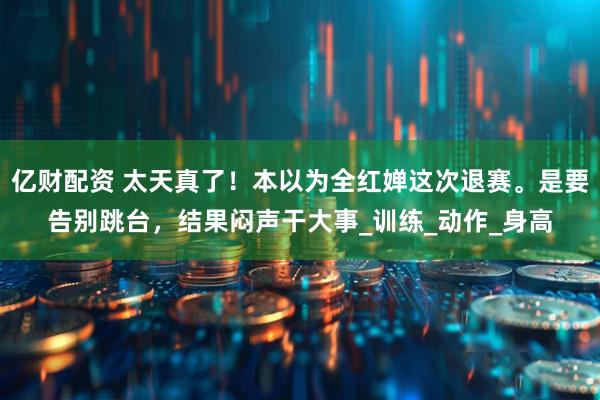 亿财配资 太天真了！本以为全红婵这次退赛。是要告别跳台，结果闷声干大事_训练_动作_身高