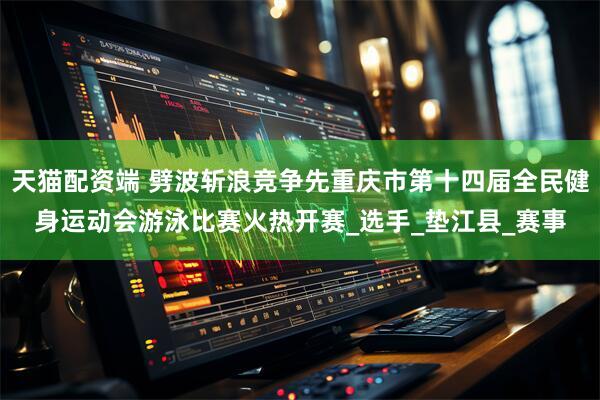 天猫配资端 劈波斩浪竞争先重庆市第十四届全民健身运动会游泳比赛火热开赛_选手_垫江县_赛事