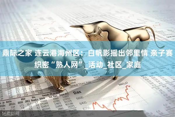 鼎际之家 连云港海州区：白帆影摇出邻里情 亲子赛织密“熟人网”_活动_社区_家庭