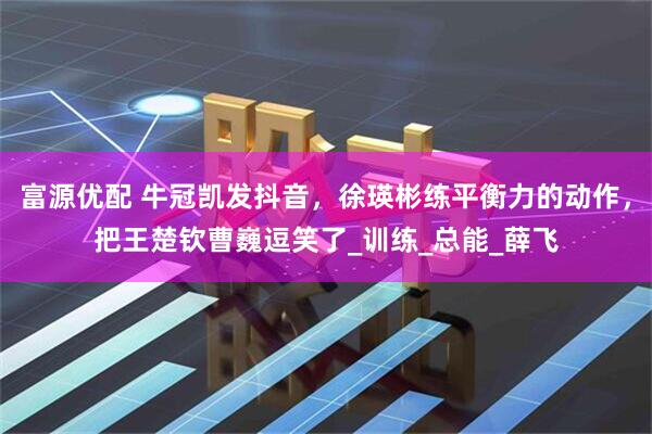 富源优配 牛冠凯发抖音，徐瑛彬练平衡力的动作，把王楚钦曹巍逗笑了_训练_总能_薛飞