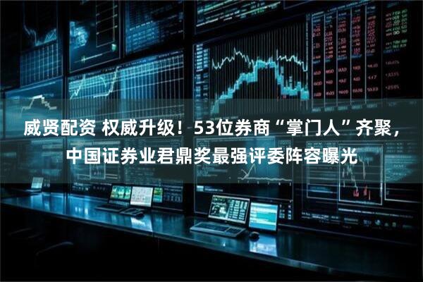 威贤配资 权威升级！53位券商“掌门人”齐聚，中国证券业君鼎奖最强评委阵容曝光