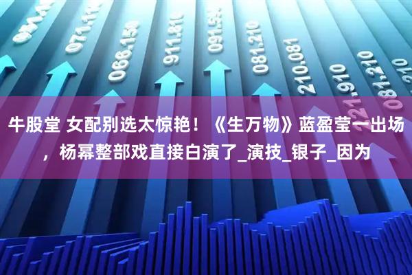牛股堂 女配别选太惊艳！《生万物》蓝盈莹一出场，杨幂整部戏直接白演了_演技_银子_因为
