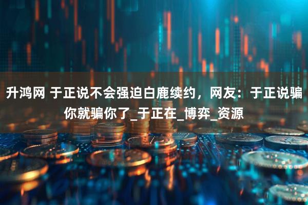 升鸿网 于正说不会强迫白鹿续约，网友：于正说骗你就骗你了_于正在_博弈_资源