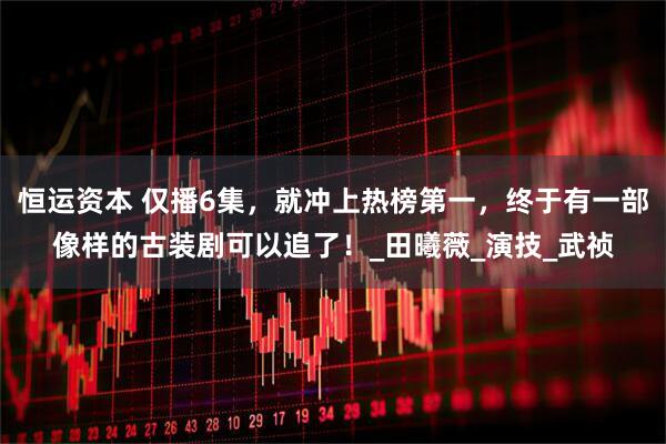 恒运资本 仅播6集，就冲上热榜第一，终于有一部像样的古装剧可以追了！_田曦薇_演技_武祯