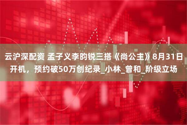 云沪深配资 孟子义李昀锐三搭《尚公主》8月31日开机，预约破50万创纪录_小林_曾和_阶级立场