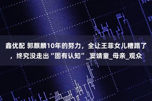 鑫优配 郭麒麟10年的努力，全让王菲女儿糟蹋了，终究没走出“固有认知”_窦靖童_母亲_观众