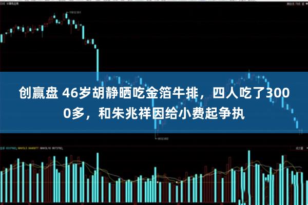 创赢盘 46岁胡静晒吃金箔牛排，四人吃了3000多，和朱兆祥因给小费起争执