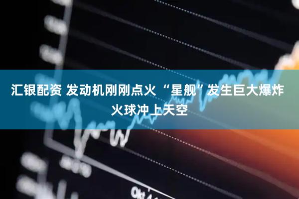 汇银配资 发动机刚刚点火 “星舰”发生巨大爆炸 火球冲上天空
