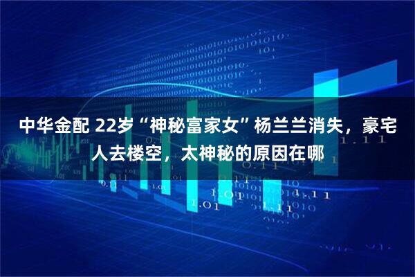 中华金配 22岁“神秘富家女”杨兰兰消失，豪宅人去楼空，太神秘的原因在哪