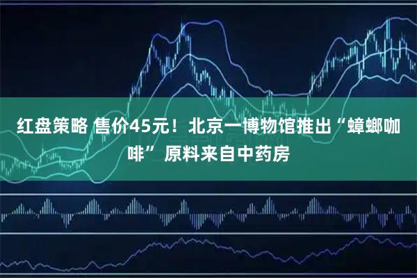 红盘策略 售价45元！北京一博物馆推出“蟑螂咖啡” 原料来自中药房