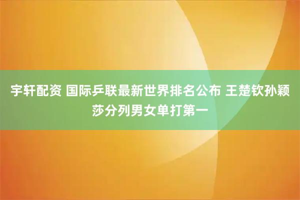 宇轩配资 国际乒联最新世界排名公布 王楚钦孙颖莎分列男女单打第一