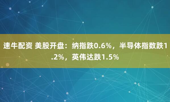 速牛配资 美股开盘：纳指跌0.6%，半导体指数跌1.2%，英伟达跌1.5%