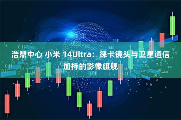 浩鼎中心 小米 14Ultra:徕卡镜头与卫星通信加持的影像旗舰