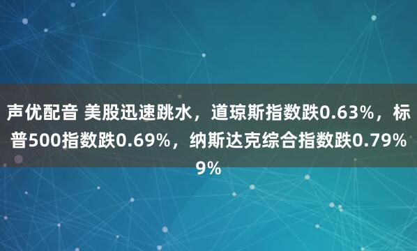声优配音 美股迅速跳水，道琼斯指数跌0.63%，标普500指数跌0.69%，纳斯达克综合指数跌0.79%