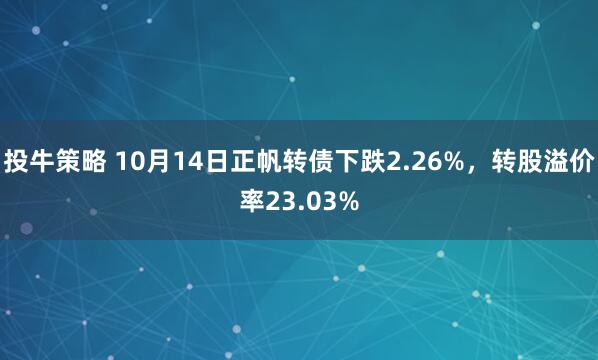 投牛策略 10月14日正帆转债下跌2.26%，转股溢价率23.03%