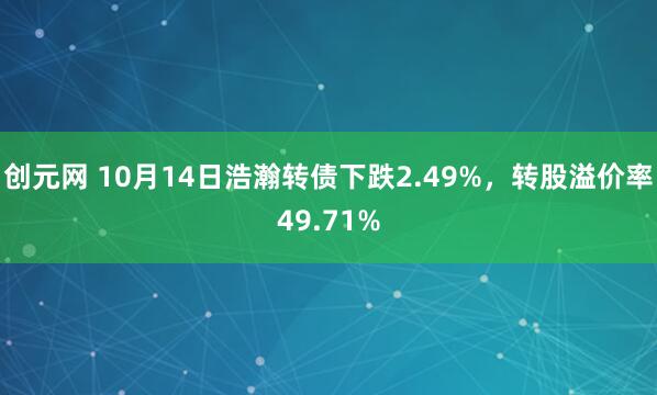 创元网 10月14日浩瀚转债下跌2.49%,转股溢价率49.71%