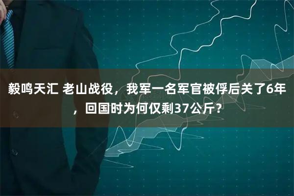 毅鸣天汇 老山战役，我军一名军官被俘后关了6年，回国时为何仅剩37公斤？