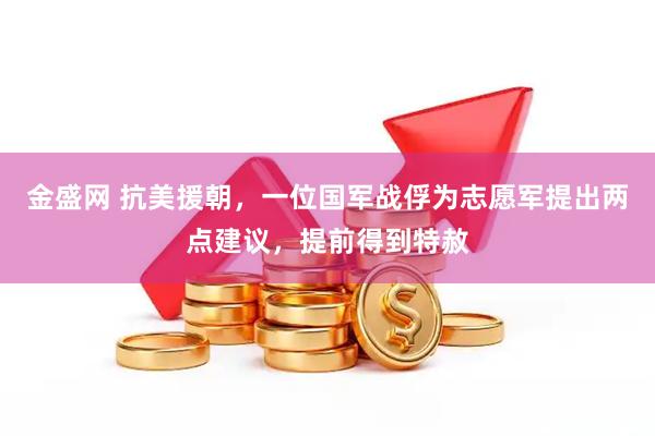 金盛网 抗美援朝，一位国军战俘为志愿军提出两点建议，提前得到特赦