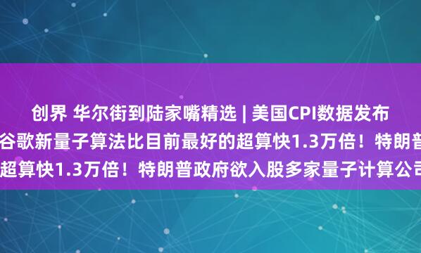 创界 华尔街到陆家嘴精选 | 美国CPI数据发布在即 美元显现看涨信号；谷歌新量子算法比目前最好的超算快1.3万倍！特朗普政府欲入股多家量子计算公司？