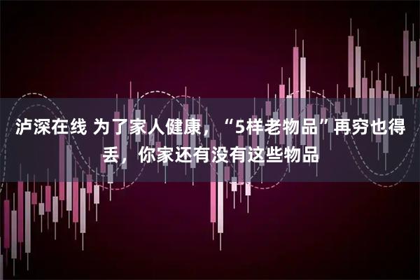 泸深在线 为了家人健康，“5样老物品”再穷也得丢，你家还有没有这些物品
