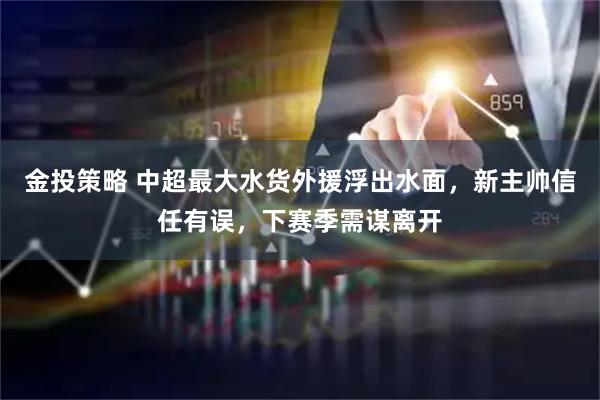 金投策略 中超最大水货外援浮出水面,新主帅信任有误,下赛季需谋离开