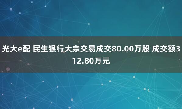 光大e配 民生银行大宗交易成交80.00万股 成交额312.80万元