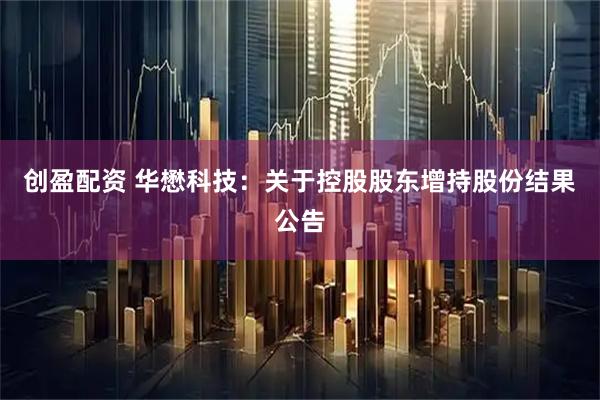 创盈配资 华懋科技:关于控股股东增持股份结果公告