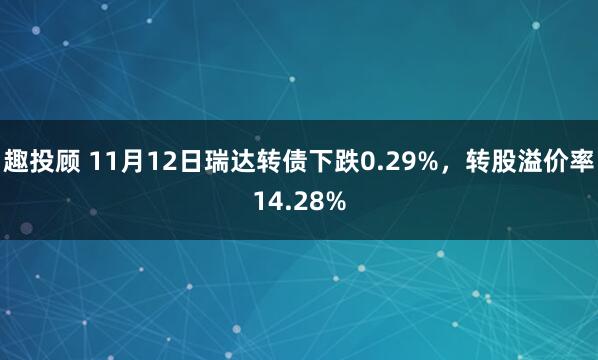 趣投顾 11月12日瑞达转债下跌0.29%,转股溢价率14.28%