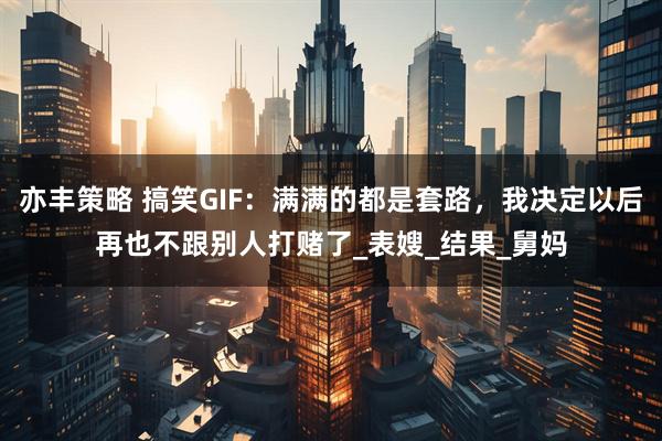 亦丰策略 搞笑GIF:满满的都是套路,我决定以后再也不跟别人打赌了_表嫂_结果_舅妈