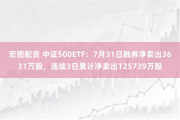 宏图配资 中证500ETF：7月31日融券净卖出3631万股，连续3日累计净卖出125739万股