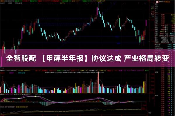 全智股配 【甲醇半年报】协议达成 产业格局转变