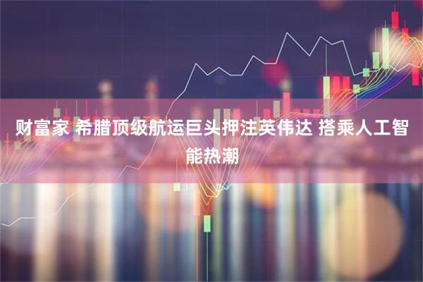 财富家 希腊顶级航运巨头押注英伟达 搭乘人工智能热潮